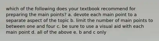 which of the following does your textbook recommend for preparing the main points? a. devote each main point to a separate aspect of the topic b. limit the number of main points to between one and four c. be sure to use a visual aid with each main point d. all of the above e. b and c only