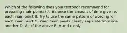 Which of the following does your textbook recommend for preparing main points? A. Balance the amount of time given to each main point B. Try to use the same pattern of wording for each main point C. Keep main points clearly separate from one another D. All of the above E. A and c only