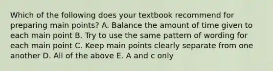 Which of the following does your textbook recommend for preparing main points? A. Balance the amount of time given to each main point B. Try to use the same pattern of wording for each main point C. Keep main points clearly separate from one another D. All of the above E. A and c only