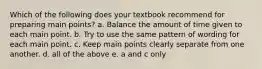 Which of the following does your textbook recommend for preparing main points? a. Balance the amount of time given to each main point. b. Try to use the same pattern of wording for each main point. c. Keep main points clearly separate from one another. d. all of the above e. a and c only