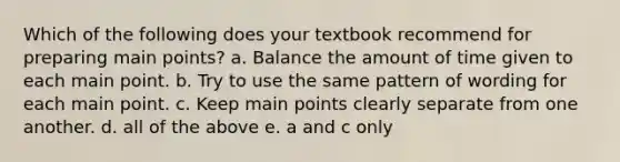 Which of the following does your textbook recommend for preparing main points? a. Balance the amount of time given to each main point. b. Try to use the same pattern of wording for each main point. c. Keep main points clearly separate from one another. d. all of the above e. a and c only