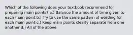 Which of the following does your textbook recommend for preparing main points? a.) Balance the amount of time given to each main point b.) Try to use the same pattern of wording for each main point c.) Keep main points clearly separate from one another d.) All of the above