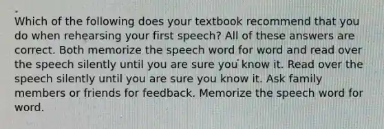 Which of the following does your textbook recommend that you do when rehearsing your first speech? All of these answers are correct. Both memorize the speech word for word and read over the speech silently until you are sure you know it. Read over the speech silently until you are sure you know it. Ask family members or friends for feedback. Memorize the speech word for word.