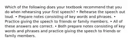 Which of the following does your textbook recommend that you do when rehearsing your first speech? • Rehearse the speech out loud. • Prepare notes consisting of key words and phrases. • Practice giving the speech to friends or family members. • All of these answers are correct. • Both prepare notes consisting of key words and phrases and practice giving the speech to friends or family members.