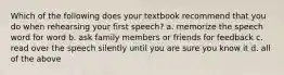 Which of the following does your textbook recommend that you do when rehearsing your first speech? a. memorize the speech word for word b. ask family members or friends for feedback c. read over the speech silently until you are sure you know it d. all of the above