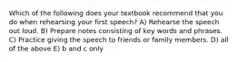 Which of the following does your textbook recommend that you do when rehearsing your first speech? A) Rehearse the speech out loud. B) Prepare notes consisting of key words and phrases. C) Practice giving the speech to friends or family members. D) all of the above E) b and c only