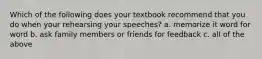 Which of the following does your textbook recommend that you do when your rehearsing your speeches? a. memorize it word for word b. ask family members or friends for feedback c. all of the above