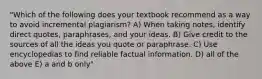 "Which of the following does your textbook recommend as a way to avoid incremental plagiarism? A) When taking notes, identify direct quotes, paraphrases, and your ideas. B) Give credit to the sources of all the ideas you quote or paraphrase. C) Use encyclopedias to find reliable factual information. D) all of the above E) a and b only"