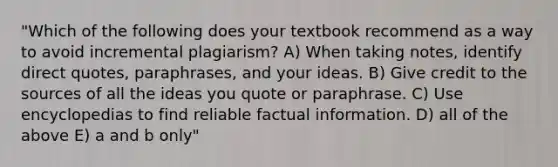 "Which of the following does your textbook recommend as a way to avoid incremental plagiarism? A) When taking notes, identify direct quotes, paraphrases, and your ideas. B) Give credit to the sources of all the ideas you quote or paraphrase. C) Use encyclopedias to find reliable factual information. D) all of the above E) a and b only"