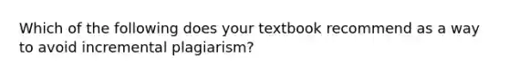 Which of the following does your textbook recommend as a way to avoid incremental plagiarism?