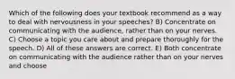 Which of the following does your textbook recommend as a way to deal with nervousness in your speeches? B) Concentrate on communicating with the audience, rather than on your nerves. C) Choose a topic you care about and prepare thoroughly for the speech. D) All of these answers are correct. E) Both concentrate on communicating with the audience rather than on your nerves and choose