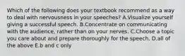 Which of the following does your textbook recommend as a way to deal with nervousness in your speeches? A.Visualize yourself giving a successful speech. B.Concentrate on communicating with the audience, rather than on your nerves. C.Choose a topic you care about and prepare thoroughly for the speech. D.all of the above E.b and c only