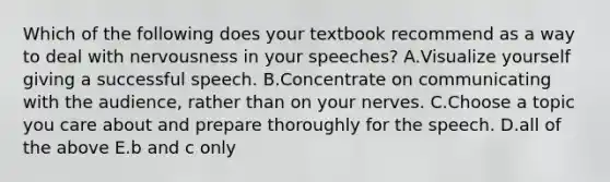 Which of the following does your textbook recommend as a way to deal with nervousness in your speeches? A.Visualize yourself giving a successful speech. B.Concentrate on communicating with the audience, rather than on your nerves. C.Choose a topic you care about and prepare thoroughly for the speech. D.all of the above E.b and c only