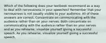 Which of the following does your textbook recommend as a way to deal with nervousness in your speeches? Remember that your nervousness is not usually visible to your audience. All of these answers are correct. Concentrate on communicating with the audience rather than on your nerves. Both concentrate on communicating with the audience rather than on your nerves and as you rehearse, visualize yourself giving a successful speech. As you rehearse, visualize yourself giving a successful speech.