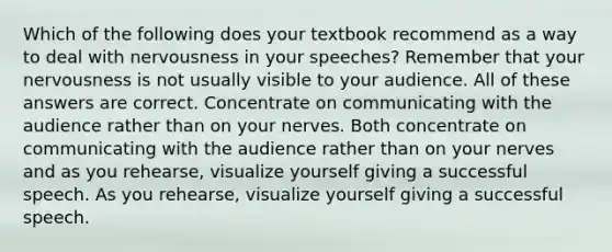 Which of the following does your textbook recommend as a way to deal with nervousness in your speeches? Remember that your nervousness is not usually visible to your audience. All of these answers are correct. Concentrate on communicating with the audience rather than on your nerves. Both concentrate on communicating with the audience rather than on your nerves and as you rehearse, visualize yourself giving a successful speech. As you rehearse, visualize yourself giving a successful speech.