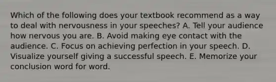 Which of the following does your textbook recommend as a way to deal with nervousness in your speeches? A. Tell your audience how nervous you are. B. Avoid making eye contact with the audience. C. Focus on achieving perfection in your speech. D. Visualize yourself giving a successful speech. E. Memorize your conclusion word for word.