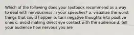 Which of the following does your textbook recommend as a way to deal with nervousness in your speeches? a. visualize the worst things that could happen b. turn negative thoughts into positive ones c. avoid making direct eye contact with the audience d. tell your audience how nervous you are