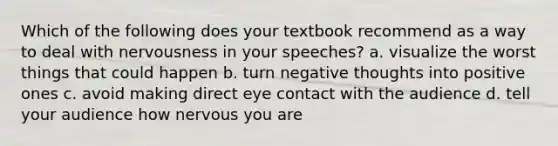 Which of the following does your textbook recommend as a way to deal with nervousness in your speeches? a. visualize the worst things that could happen b. turn negative thoughts into positive ones c. avoid making direct eye contact with the audience d. tell your audience how nervous you are