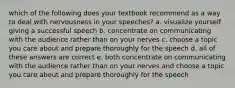 which of the following does your textbook recommend as a way to deal with nervousness in your speeches? a. visualize yourself giving a successful speech b. concentrate on communicating with the audience rather than on your nerves c. choose a topic you care about and prepare thoroughly for the speech d. all of these answers are correct e. both concentrate on communicating with the audience rather than on your nerves and choose a topic you care about and prepare thoroughly for the speech