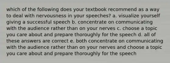 which of the following does your textbook recommend as a way to deal with nervousness in your speeches? a. visualize yourself giving a successful speech b. concentrate on communicating with the audience rather than on your nerves c. choose a topic you care about and prepare thoroughly for the speech d. all of these answers are correct e. both concentrate on communicating with the audience rather than on your nerves and choose a topic you care about and prepare thoroughly for the speech