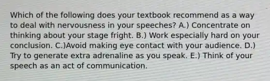 Which of the following does your textbook recommend as a way to deal with nervousness in your speeches? A.) Concentrate on thinking about your stage fright. B.) Work especially hard on your conclusion. C.)Avoid making eye contact with your audience. D.) Try to generate extra adrenaline as you speak. E.) Think of your speech as an act of communication.