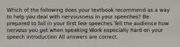 Which of the following does your textbook recommend as a way to help you deal with nervousness in your speeches? Be prepared to fail in your first few speeches Tell the audience how nervous you get when speaking Work especially hard on your speech introduction All answers are correct.