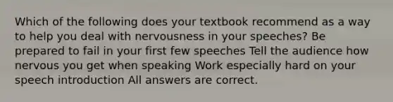 Which of the following does your textbook recommend as a way to help you deal with nervousness in your speeches? Be prepared to fail in your first few speeches Tell the audience how nervous you get when speaking Work especially hard on your speech introduction All answers are correct.