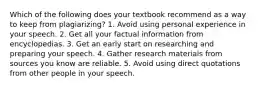 Which of the following does your textbook recommend as a way to keep from plagiarizing? 1. Avoid using personal experience in your speech. 2. Get all your factual information from encyclopedias. 3. Get an early start on researching and preparing your speech. 4. Gather research materials from sources you know are reliable. 5. Avoid using direct quotations from other people in your speech.