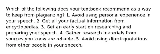 Which of the following does your textbook recommend as a way to keep from plagiarizing? 1. Avoid using personal experience in your speech. 2. Get all your factual information from encyclopedias. 3. Get an early start on researching and preparing your speech. 4. Gather research materials from sources you know are reliable. 5. Avoid using direct quotations from other people in your speech.