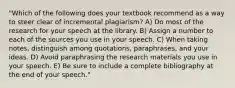 "Which of the following does your textbook recommend as a way to steer clear of incremental plagiarism? A) Do most of the research for your speech at the library. B) Assign a number to each of the sources you use in your speech. C) When taking notes, distinguish among quotations, paraphrases, and your ideas. D) Avoid paraphrasing the research materials you use in your speech. E) Be sure to include a complete bibliography at the end of your speech."