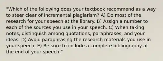 "Which of the following does your textbook recommend as a way to steer clear of incremental plagiarism? A) Do most of the research for your speech at the library. B) Assign a number to each of the sources you use in your speech. C) When taking notes, distinguish among quotations, paraphrases, and your ideas. D) Avoid paraphrasing the research materials you use in your speech. E) Be sure to include a complete bibliography at the end of your speech."