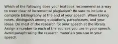 Which of the following does your textbook recommend as a way to steer clear of incremental plagiarism? Be sure to include a complete bibliography at the end of your speech. When taking notes, distinguish among quotations, paraphrases, and your ideas. Do most of the research for your speech at the library. Assign a number to each of the sources you use in your speech. Avoid paraphrasing the research materials you use in your speech.