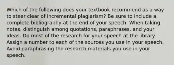 Which of the following does your textbook recommend as a way to steer clear of incremental plagiarism? Be sure to include a complete bibliography at the end of your speech. When taking notes, distinguish among quotations, paraphrases, and your ideas. Do most of the research for your speech at the library. Assign a number to each of the sources you use in your speech. Avoid paraphrasing the research materials you use in your speech.