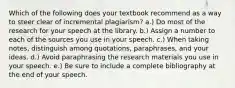 Which of the following does your textbook recommend as a way to steer clear of incremental plagiarism? a.) Do most of the research for your speech at the library. b.) Assign a number to each of the sources you use in your speech. c.) When taking notes, distinguish among quotations, paraphrases, and your ideas. d.) Avoid paraphrasing the research materials you use in your speech. e.) Be sure to include a complete bibliography at the end of your speech.