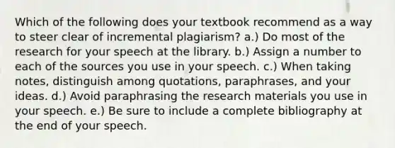 Which of the following does your textbook recommend as a way to steer clear of incremental plagiarism? a.) Do most of the research for your speech at the library. b.) Assign a number to each of the sources you use in your speech. c.) When taking notes, distinguish among quotations, paraphrases, and your ideas. d.) Avoid paraphrasing the research materials you use in your speech. e.) Be sure to include a complete bibliography at the end of your speech.