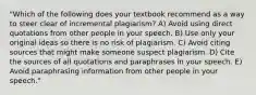 "Which of the following does your textbook recommend as a way to steer clear of incremental plagiarism? A) Avoid using direct quotations from other people in your speech. B) Use only your original ideas so there is no risk of plagiarism. C) Avoid citing sources that might make someone suspect plagiarism. D) Cite the sources of all quotations and paraphrases in your speech. E) Avoid paraphrasing information from other people in your speech."