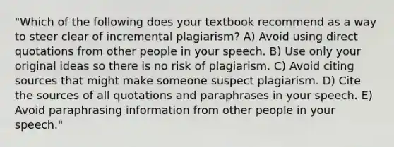 "Which of the following does your textbook recommend as a way to steer clear of incremental plagiarism? A) Avoid using direct quotations from other people in your speech. B) Use only your original ideas so there is no risk of plagiarism. C) Avoid citing sources that might make someone suspect plagiarism. D) Cite the sources of all quotations and paraphrases in your speech. E) Avoid paraphrasing information from other people in your speech."