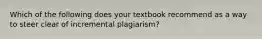 Which of the following does your textbook recommend as a way to steer clear of incremental plagiarism?