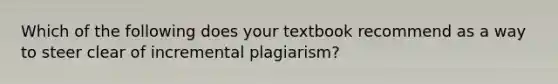 Which of the following does your textbook recommend as a way to steer clear of incremental plagiarism?