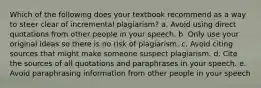 Which of the following does your textbook recommend as a way to steer clear of incremental plagiarism? a. Avoid using direct quotations from other people in your speech. b. Only use your original ideas so there is no risk of plagiarism. c. Avoid citing sources that might make someone suspect plagiarism. d. Cite the sources of all quotations and paraphrases in your speech. e. Avoid paraphrasing information from other people in your speech