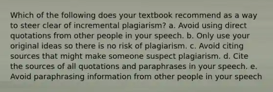 Which of the following does your textbook recommend as a way to steer clear of incremental plagiarism? a. Avoid using direct quotations from other people in your speech. b. Only use your original ideas so there is no risk of plagiarism. c. Avoid citing sources that might make someone suspect plagiarism. d. Cite the sources of all quotations and paraphrases in your speech. e. Avoid paraphrasing information from other people in your speech