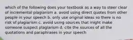 which of the following does your textbook as a way to steer clear of incremental plagiarism a. avoid using direct quotes from other people in your speech b. only use original ideas so there is no risk of plagiarism c. avoid using sources that might make someone suspect plagiarism d. cite the sources of all the quotations and paraphrases in your speech