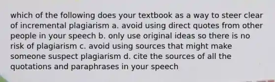 which of the following does your textbook as a way to steer clear of incremental plagiarism a. avoid using direct quotes from other people in your speech b. only use original ideas so there is no risk of plagiarism c. avoid using sources that might make someone suspect plagiarism d. cite the sources of all the quotations and paraphrases in your speech