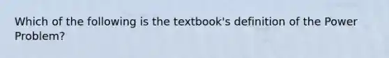 Which of the following is the textbook's definition of the Power Problem?