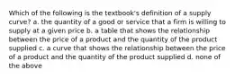 Which of the following is the textbook's definition of a supply curve? a. the quantity of a good or service that a firm is willing to supply at a given price b. a table that shows the relationship between the price of a product and the quantity of the product supplied c. a curve that shows the relationship between the price of a product and the quantity of the product supplied d. none of the above