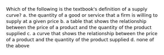 Which of the following is the textbook's definition of a supply curve? a. the quantity of a good or service that a firm is willing to supply at a given price b. a table that shows the relationship between the price of a product and the quantity of the product supplied c. a curve that shows the relationship between the price of a product and the quantity of the product supplied d. none of the above