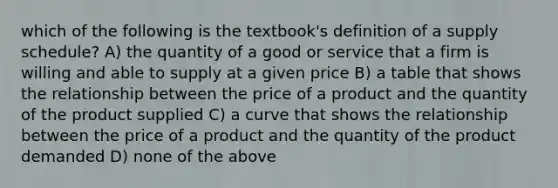 which of the following is the textbook's definition of a supply schedule? A) the quantity of a good or service that a firm is willing and able to supply at a given price B) a table that shows the relationship between the price of a product and the quantity of the product supplied C) a curve that shows the relationship between the price of a product and the quantity of the product demanded D) none of the above