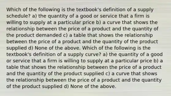 Which of the following is the​ textbook's definition of a supply​ schedule? a) the quantity of a good or service that a firm is willing to supply at a particular price b) a curve that shows the relationship between the price of a product and the quantity of the product demanded c) a table that shows the relationship between the price of a product and the quantity of the product supplied d) None of the above. Which of the following is the​ textbook's definition of a supply​ curve? a) the quantity of a good or service that a firm is willing to supply at a particular price b) a table that shows the relationship between the price of a product and the quantity of the product supplied c) a curve that shows the relationship between the price of a product and the quantity of the product supplied d) None of the above.