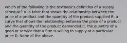 Which of the following is the​ textbook's definition of a supply​ schedule? A. a table that shows the relationship between the price of a product and the quantity of the product supplied B. a curve that shows the relationship between the price of a product and the quantity of the product demanded C. the quantity of a good or service that a firm is willing to supply at a particular price D. None of the above.