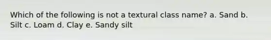 Which of the following is not a textural class name? a. Sand b. Silt c. Loam d. Clay e. Sandy silt